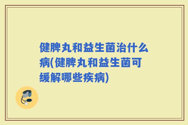 健脾丸和益生菌什么(健脾丸和益生菌可缓解哪些)
