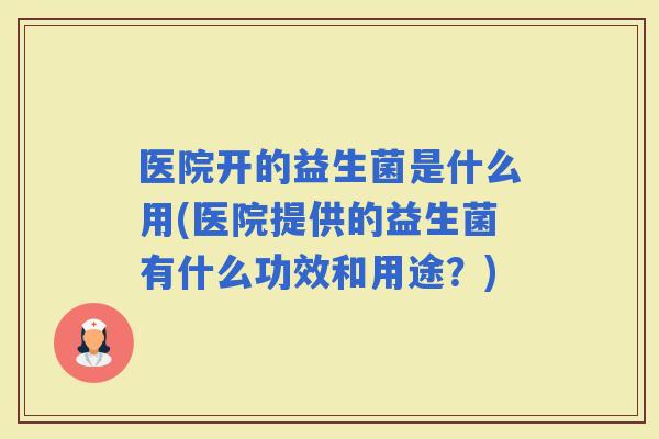 医院开的益生菌是什么用(医院提供的益生菌有什么功效和用途？)