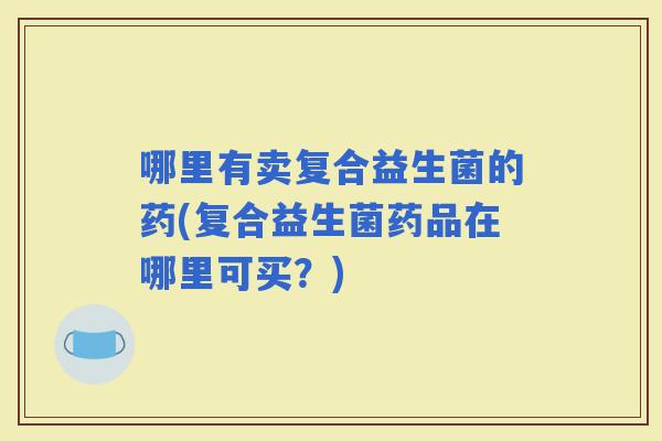 哪里有卖复合益生菌的药(复合益生菌药品在哪里可买？)