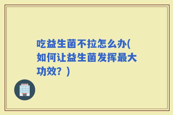 吃益生菌不拉怎么办(如何让益生菌发挥大功效？)