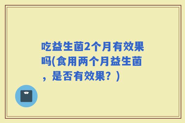 吃益生菌2个月有效果吗(食用两个月益生菌，是否有效果？)