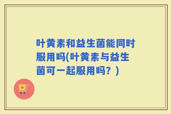 叶黄素和益生菌能同时服用吗(叶黄素与益生菌可一起服用吗？)