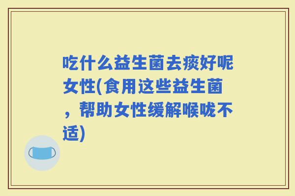 吃什么益生菌去痰好呢女性(食用这些益生菌，帮助女性缓解喉咙不适)