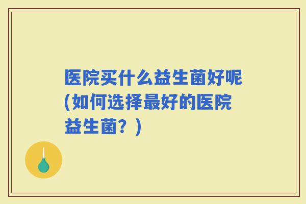 医院买什么益生菌好呢(如何选择好的医院益生菌？)
