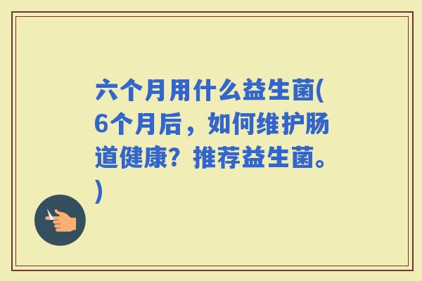 六个月用什么益生菌(6个月后，如何维护肠道健康？推荐益生菌。)
