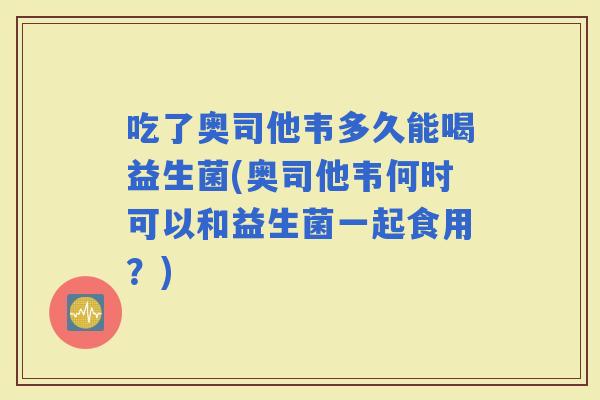 吃了奥司他韦多久能喝益生菌(奥司他韦何时可以和益生菌一起食用？)