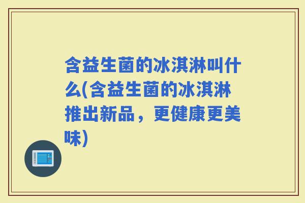 含益生菌的冰淇淋叫什么(含益生菌的冰淇淋推出新品，更健康更美味)