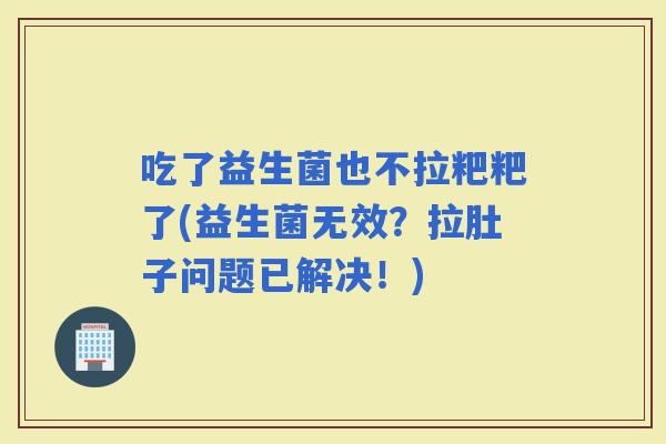 吃了益生菌也不拉粑粑了(益生菌无效？拉肚子问题已解决！)