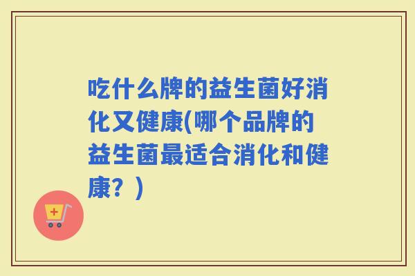 吃什么牌的益生菌好消化又健康(哪个品牌的益生菌适合消化和健康？)