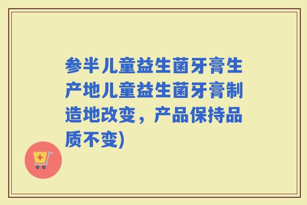 参半儿童益生菌牙膏生产地儿童益生菌牙膏制造地改变，产品保持品质不变)