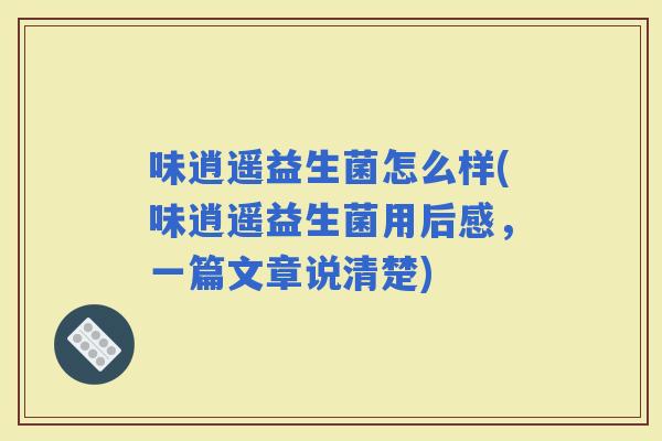 味逍遥益生菌怎么样(味逍遥益生菌用后感，一篇文章说清楚)