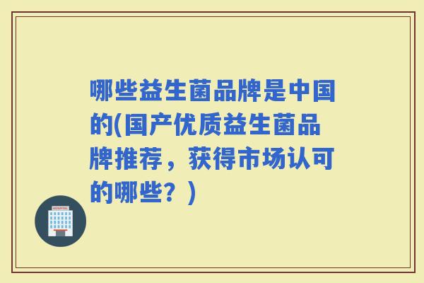 哪些益生菌品牌是中国的(国产优质益生菌品牌推荐，获得市场认可的哪些？)
