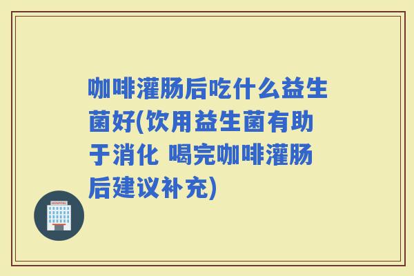 咖啡灌肠后吃什么益生菌好(饮用益生菌有助于消化 喝完咖啡灌肠后建议补充)