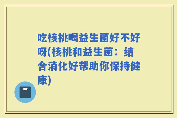 吃核桃喝益生菌好不好呀(核桃和益生菌：结合消化好帮助你保持健康)