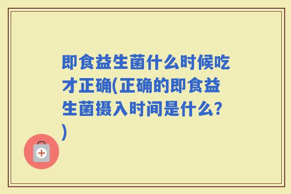 即食益生菌什么时候吃才正确(正确的即食益生菌摄入时间是什么？)