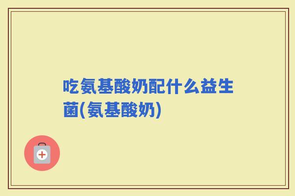吃氨基酸奶配什么益生菌(氨基酸奶)