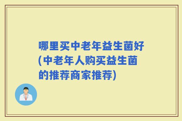 哪里买中老年益生菌好(中老年人购买益生菌的推荐商家推荐)