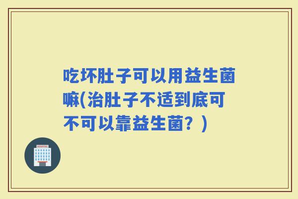 吃坏肚子可以用益生菌嘛(肚子不适到底可不可以靠益生菌？)