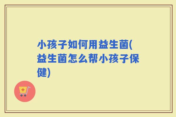 小孩子如何用益生菌(益生菌怎么帮小孩子保健)