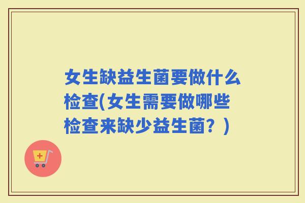 女生缺益生菌要做什么检查(女生需要做哪些检查来缺少益生菌？)