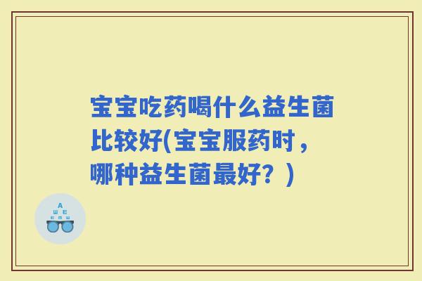 宝宝吃药喝什么益生菌比较好(宝宝服药时，哪种益生菌好？)