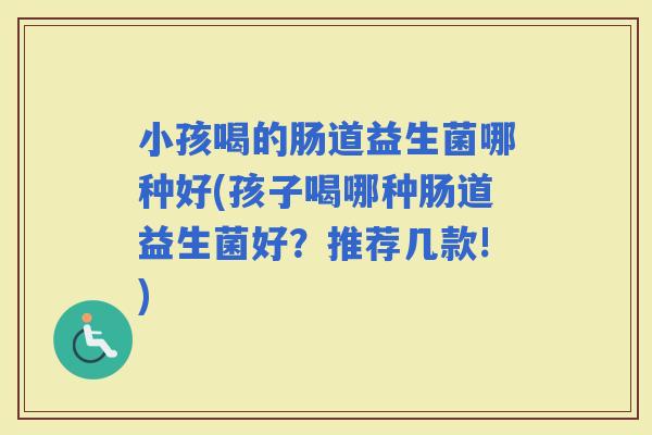 小孩喝的肠道益生菌哪种好(孩子喝哪种肠道益生菌好？推荐几款!)