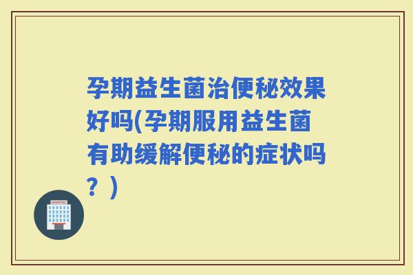 孕期益生菌效果好吗(孕期服用益生菌有助缓解的症状吗？)