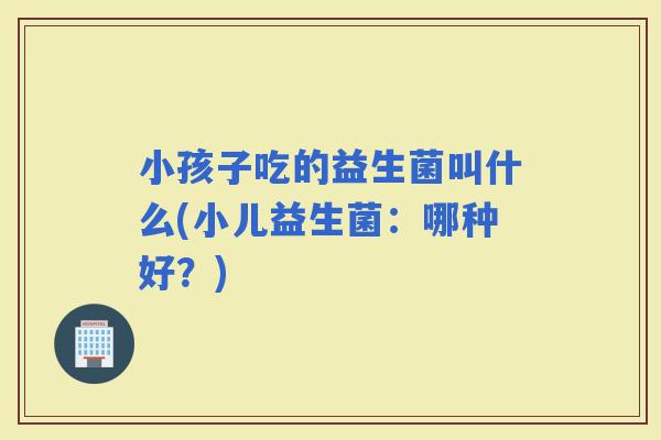 小孩子吃的益生菌叫什么(小儿益生菌：哪种好？)