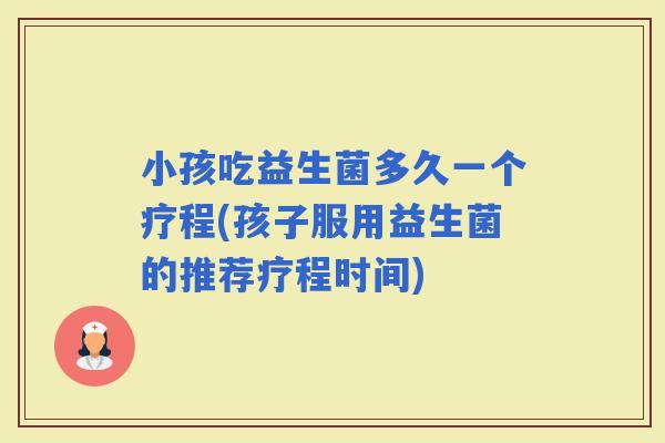 小孩吃益生菌多久一个疗程(孩子服用益生菌的推荐疗程时间)