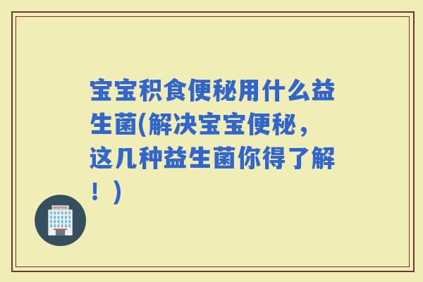 宝宝积食用什么益生菌(解决宝宝，这几种益生菌你得了解！)