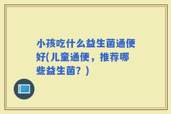 小孩吃什么益生菌通便好(儿童通便，推荐哪些益生菌？)