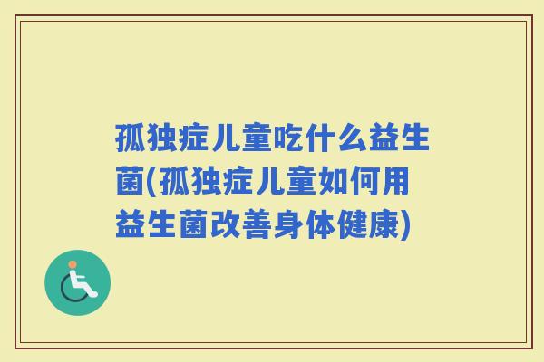 孤独症儿童吃什么益生菌(孤独症儿童如何用益生菌改善身体健康)