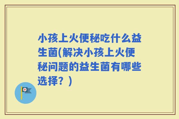 小孩上火吃什么益生菌(解决小孩上火问题的益生菌有哪些选择？)