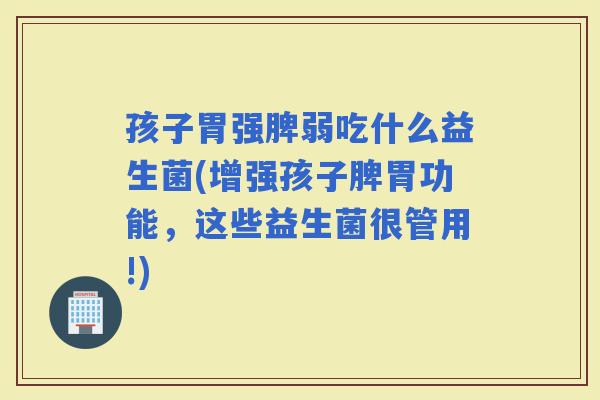 孩子胃强脾弱吃什么益生菌(增强孩子脾胃功能，这些益生菌很管用!)