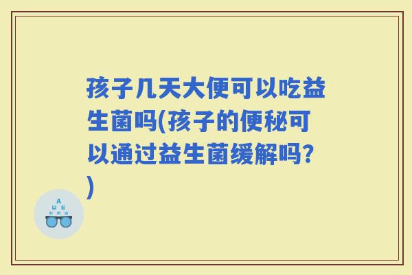 孩子几天大便可以吃益生菌吗(孩子的可以通过益生菌缓解吗？)