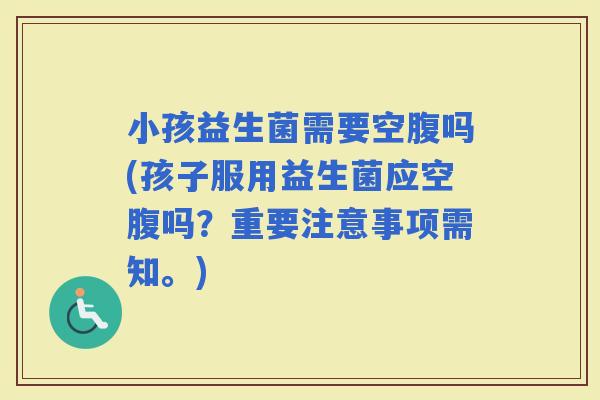 小孩益生菌需要空腹吗(孩子服用益生菌应空腹吗？重要注意事项需知。)