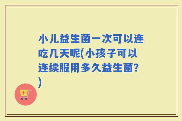 小儿益生菌一次可以连吃几天呢(小孩子可以连续服用多久益生菌？)