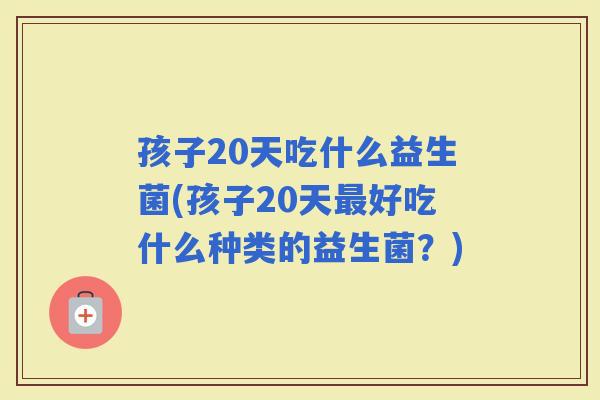 孩子20天吃什么益生菌(孩子20天好吃什么种类的益生菌？)