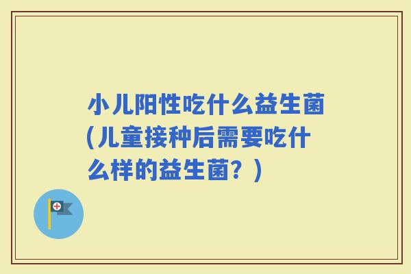 小儿阳性吃什么益生菌(儿童接种后需要吃什么样的益生菌？)