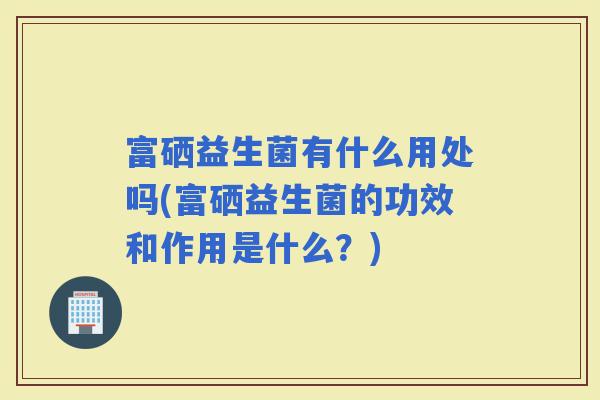 富硒益生菌有什么用处吗(富硒益生菌的功效和作用是什么？)