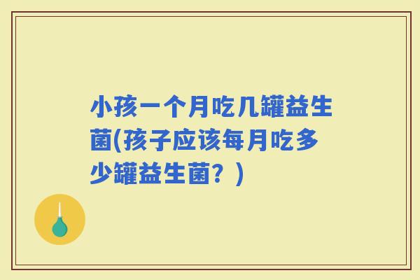 小孩一个月吃几罐益生菌(孩子应该每月吃多少罐益生菌？)