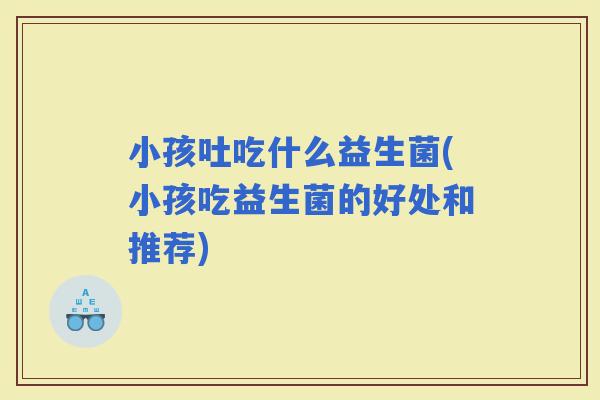 小孩吐吃什么益生菌(小孩吃益生菌的好处和推荐)