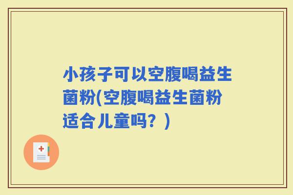 小孩子可以空腹喝益生菌粉(空腹喝益生菌粉适合儿童吗？)