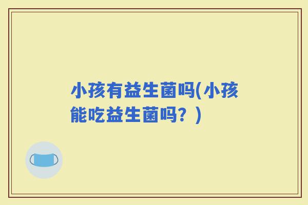 小孩有益生菌吗(小孩能吃益生菌吗？)