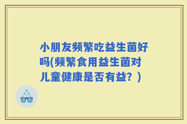 小朋友频繁吃益生菌好吗(频繁食用益生菌对儿童健康是否有益？)