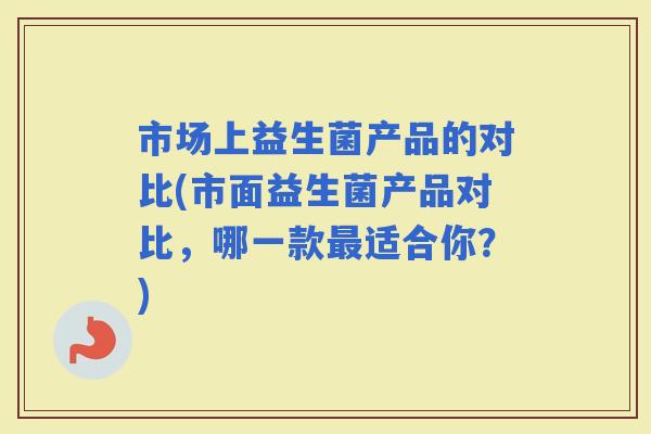 市场上益生菌产品的对比(市面益生菌产品对比，哪一款适合你？)