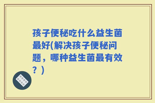 孩子吃什么益生菌好(解决孩子问题，哪种益生菌有效？)