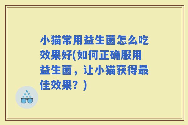 小猫常用益生菌怎么吃效果好(如何正确服用益生菌，让小猫获得佳效果？)