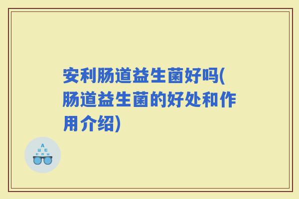 安利肠道益生菌好吗(肠道益生菌的好处和作用介绍)