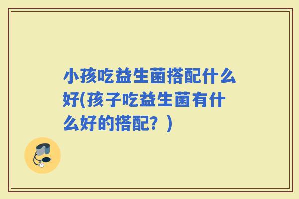 小孩吃益生菌搭配什么好(孩子吃益生菌有什么好的搭配？)